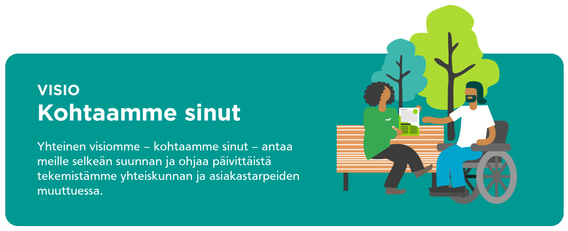 Visiomme on kohtaamme sinut. Yhteinen visiomme - kohtaamme sinut - antaa meille selkeän suunnan ja ohjaa päivittäistä tekemistämme yhteiskunnan ja asiakastarpeiden muttuessa.