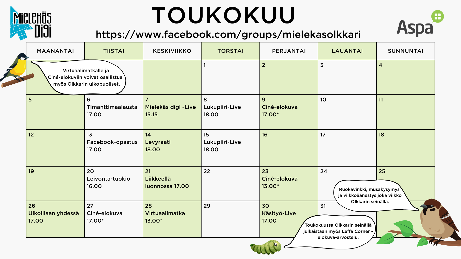 Mielekäs Olkkarin toukokuun ohjelma
tiistaina 6.5. timanttimaalausta kello 17.00
keskiviikkona 7.5. Mielekäs digi –live kello 15.15
torstaina 8.5. lukupiiri-live kello 18.00
perjantaina 9.5. Ciné-elokuva kello 17.00*
tiistaina 13.5. Facebook-opastus kello 17.00
keskiviikkona 14.5. levyraati kello 18.00
torstaina 15.5. lukupiiri-live kello 18.00
tiistaina 20.5. leivontatuokio kello 16.00
keskiviikkona 21.5. liikkeellä luonnossa kello 17.00
perjantaina 23.5. Ciné-elokuva kello 13.00*
maanantaina 26.5. ulkoillaan yhdessä kello 17.00
tiistaina 27.5. Ciné-elokuva kello 17.00*
keskiviikkona 28.5. virtuaalimatka kello 13.00*
perjantaina 30.5. käsityö-live kello 17.00
*Ciné-elokuviin ja virtuaalimatkalle voivat osallistua myös Mielekäs Olkkarin ulkopuoliset.
Ruokavinkki, musakysymys ja viikkoäänestys joka viikko Olkkarin seinällä.
Toukokuussa Olkkarin seinällä julkaistaan myös Leffa Corner -elokuva-arvostelu.
Muutokset ohjelmaan mahdollisia.