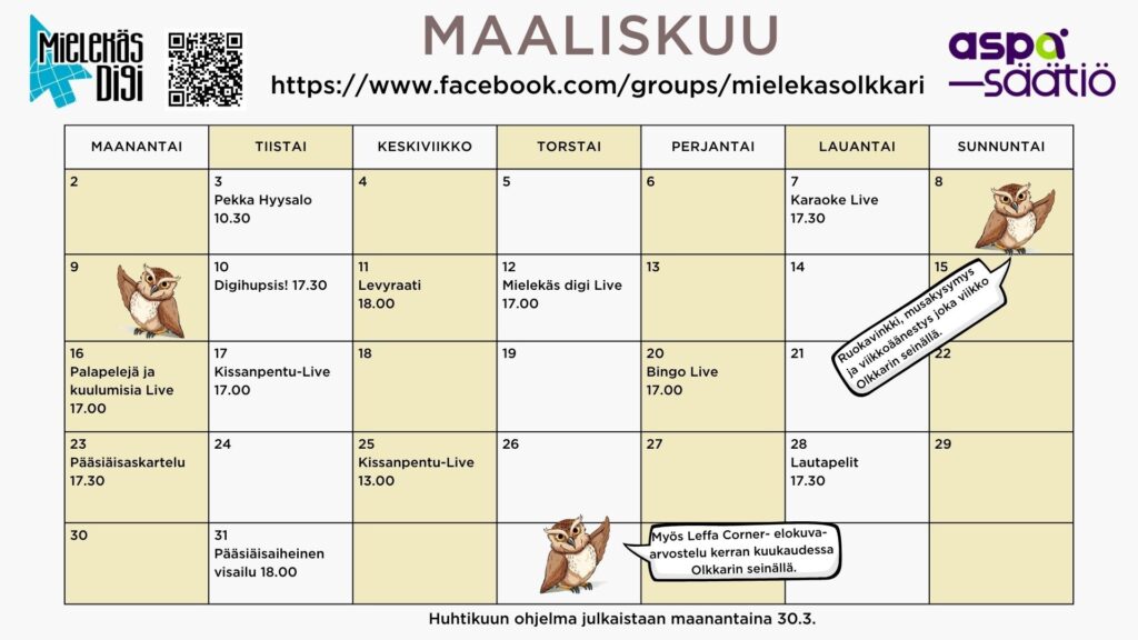 Maaliskuun ohjelma Mielekäs Olkkarissa 

 

   

  3.3 tiistaina Pekka Hyysalo Zoomissa kello 10.30  

  7.3 lauantaina Karaoke Live kello 17.30 

10.3 tiistaina Digihupsis! Zoomissa kello 17.30  

11.3 keskiviikkona Levyraati Zoomissa kello 18.00 

12.3 torstaina Mielekäs digi Live kello 17.00 

16.3 maanantaina Palapelejä ja kuulumisia Live kello 17.00 

17.3 tiistaina Kissanpentu-Live kello 17.00 

20.3 perjantaina Bingo Live kello 17.00 

23.3 maanantaina Pääsiäisaskartelu Live kello 17.30 

25.3 keskiviikkona Kissanpentu-Live Instassa 13.00 

28.3 lauantaina Lautapelit Zoomissa kello 17.30 

31.3 tiistaina Pääsiäisaiheinen visailu kello 18.00 

 

 

Lisäksi ruokavinkki, musakysymys ja viikkoäänestys joka viikko sekä Leffa Corner- elokuva-arvostelu kerran kuukaudessa Olkkarin seinällä.  

Muutokset tapahtumiin mahdollisia. 