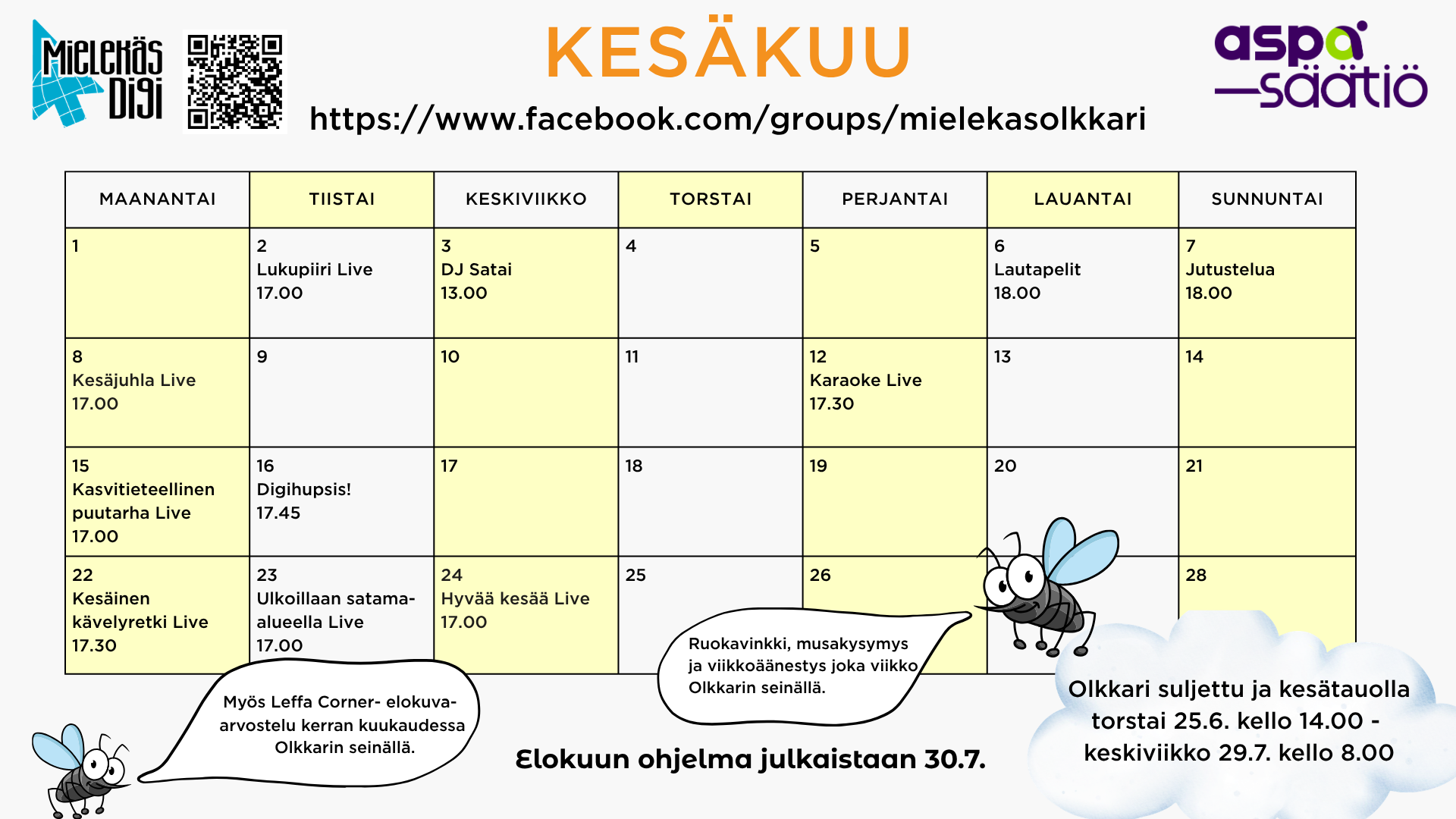 Kesäkuun ohjelma Mielekäs Olkkarissa 2.6. tiistaina Lukupiiri live kello 17.00 3.6. keskiviikkona DJ SATAI Zoomissa kello 13.00 6.6. lauantaina Lautapelit Zoomissa kello 18.00 7.6. sunnuntaina Jutustelua Zoomissa kello 18.00 8.6. maanantaina Kesäjuhla live kello 17.00 12.6. perjantaina Karaoke live kello 17.30 15.6.maanantaina Kasvitieteellinen puutarha live kello 17.00 16.6. tiistaina Digihupsis! Zoomissa kello 17.45 22.6. maanantaina Kesäinen kävelyretki live kello 17.30 23.6. tiistaina Ulkoillaan satama-alueella live kello 17.00 24.6. keskiviikkona Hyvää kesää live kello 17.00 Lisäksi ruokavinkki, musakysymys ja viikkoäänestys joka viikko sekä Leffa Corner- elokuva-arvostelu kerran kuukaudessa Olkkarin seinällä. Muutokset tapahtumiin mahdollisia. HUOMIO! Mielekäs Olkkari on suljettu ja kesätauolla torstaina 25.6. kello 14.00 - keskiviikkona 29.7. kello 8.00. Hyvää kesää kaikille!